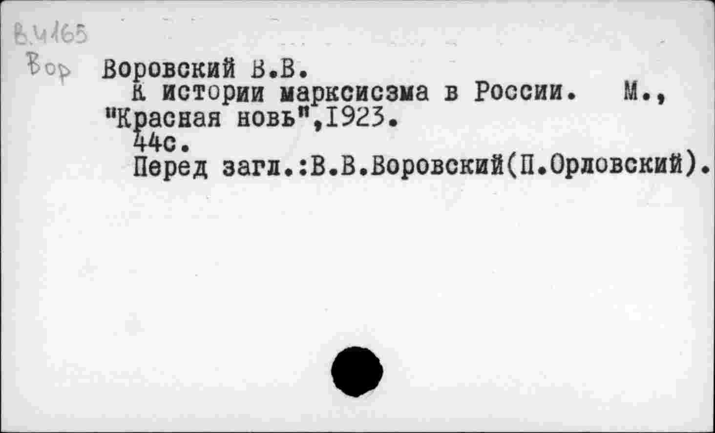 ﻿' ... . _
Воровский В.В.
к истории марксисзма в России. М., "Красная новь",1923.
44с.
Перед загл.:В.В.Воровский(П.Орловский).